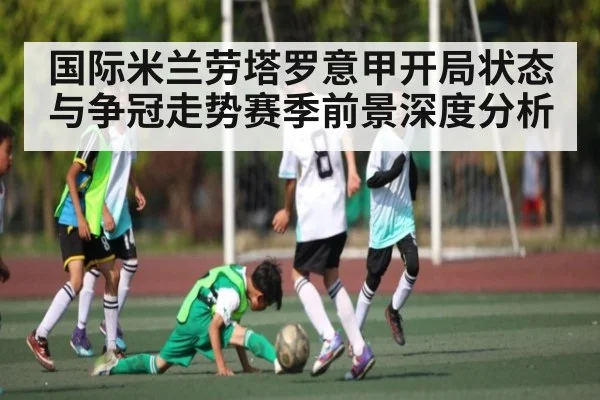 国际米兰劳塔罗意甲开局状态与争冠走势赛季前景深度分析