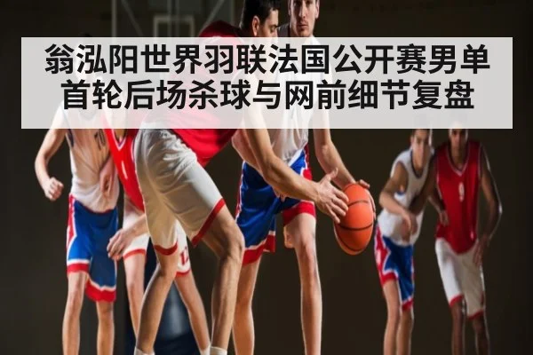 翁泓阳世界羽联法国公开赛男单首轮后场杀球与网前细节复盘