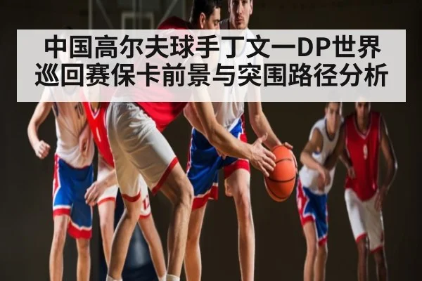 中国高尔夫球手丁文一DP世界巡回赛保卡前景与突围路径分析