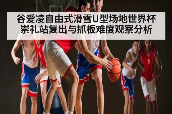 谷爱凌自由式滑雪U型场地世界杯崇礼站复出与抓板难度观察分析